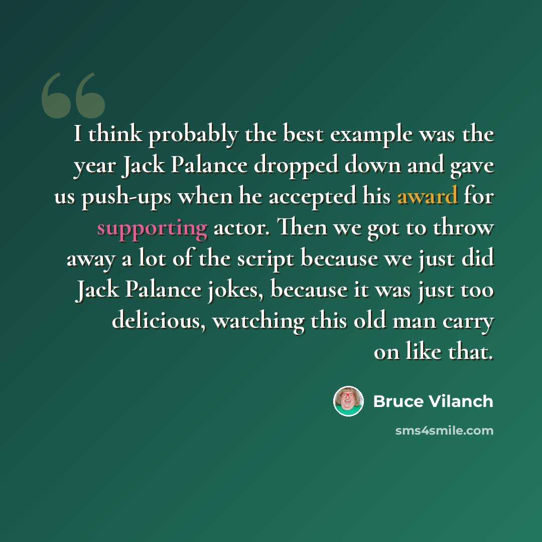 “I think probably the best example was the year Jack Palance dropped down and gave us push-ups when he accepted his award for supporting actor. Then we got to throw away a lot of the script because we just did Jack Palance jokes, because it was just too delicious, watching this old man carry on…” quote by Bruce Vilanch