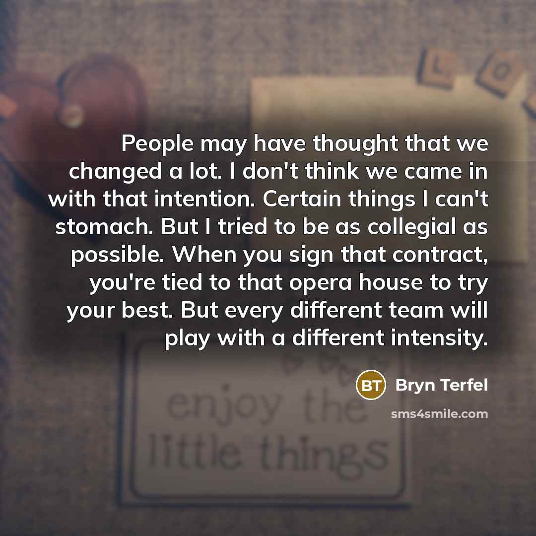 “People may have thought that we changed a lot. I don't think we came in with that intention. Certain things I can't stomach. But I tried to be as collegial as possible. When you sign that contract, you're tied to that opera house to try your best. But every different team will play with a…” quote by Bryn Terfel