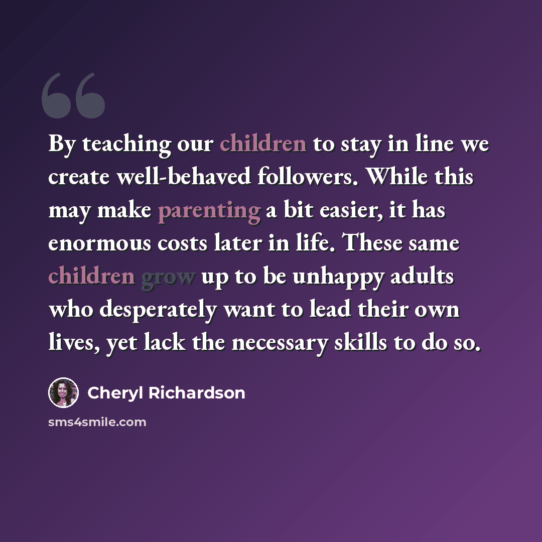 “By teaching our children to stay in line we create well-behaved followers. While this may make parenting a bit easier, it has enormous costs later in life. These same children grow up to be unhappy adults who desperately want to lead their own lives, yet lack the necessary skills to do so.” quote by Cheryl Richardson