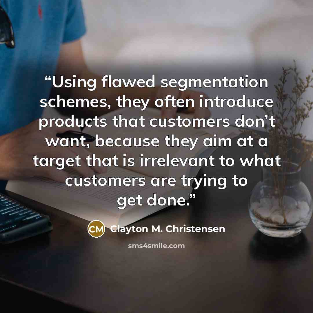 “Using flawed segmentation schemes, they often introduce products that customers don’t want, because they aim at a target that is irrelevant to what customers are trying to get done.” quote by Clayton M. Christensen