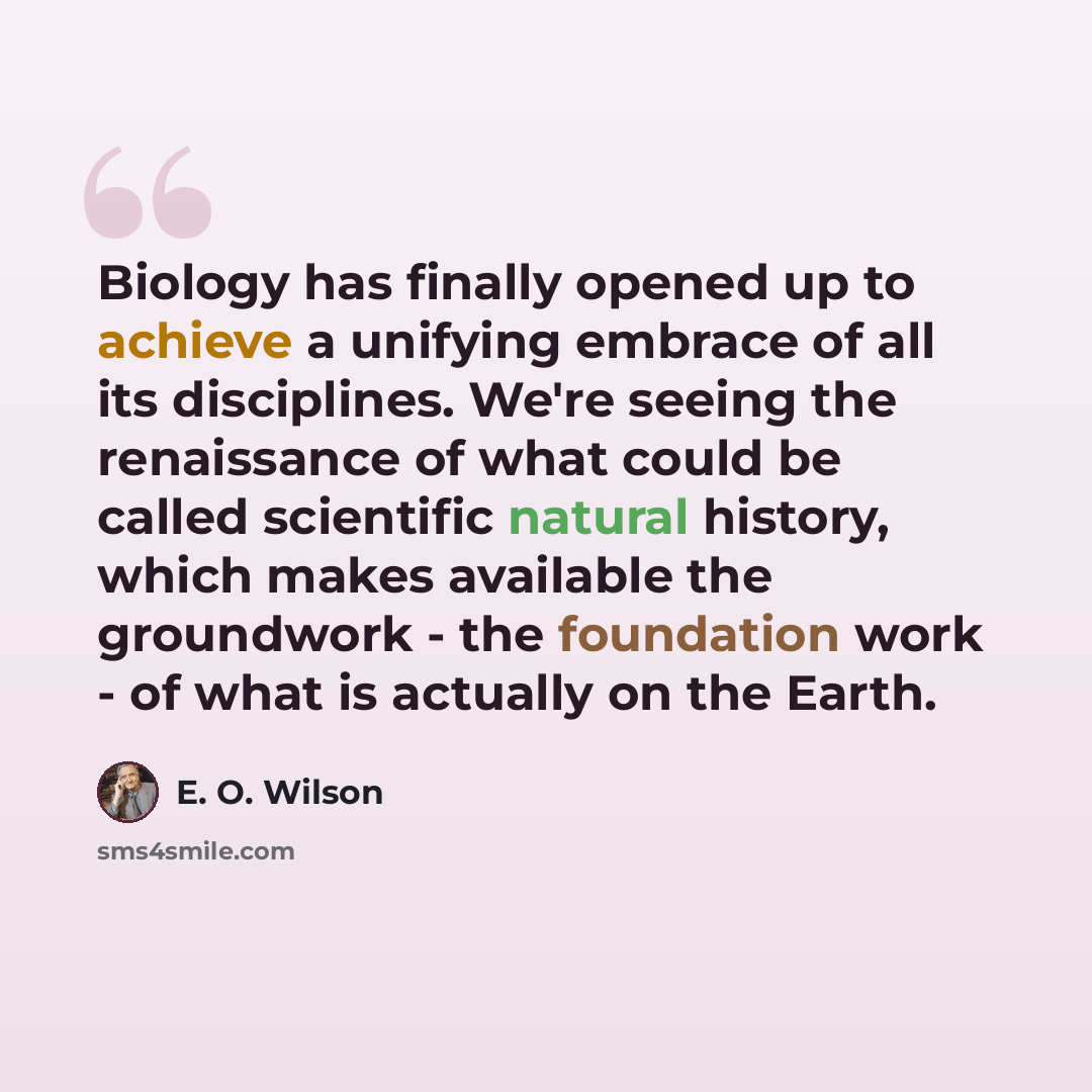 “Biology has finally opened up to achieve a unifying embrace of all its disciplines. We're seeing the renaissance of what could be called scientific natural history, which makes available the groundwork - the foundation work - of what is actually on the Earth.” quote by E. O. Wilson
