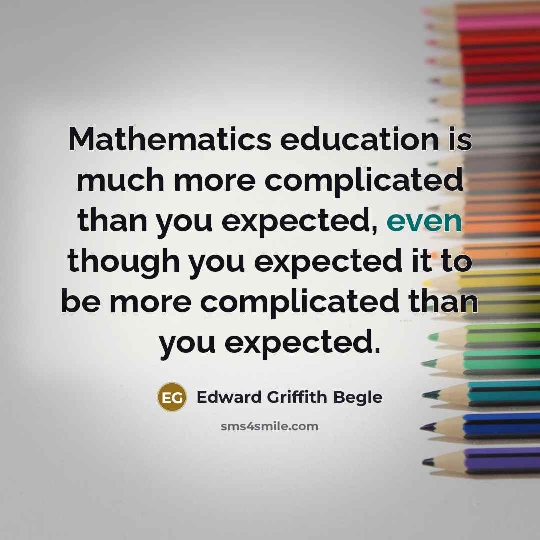 “Mathematics education is much more complicated than you expected, even though you expected it to be more complicated than you expected.” quote by Edward Griffith Begle