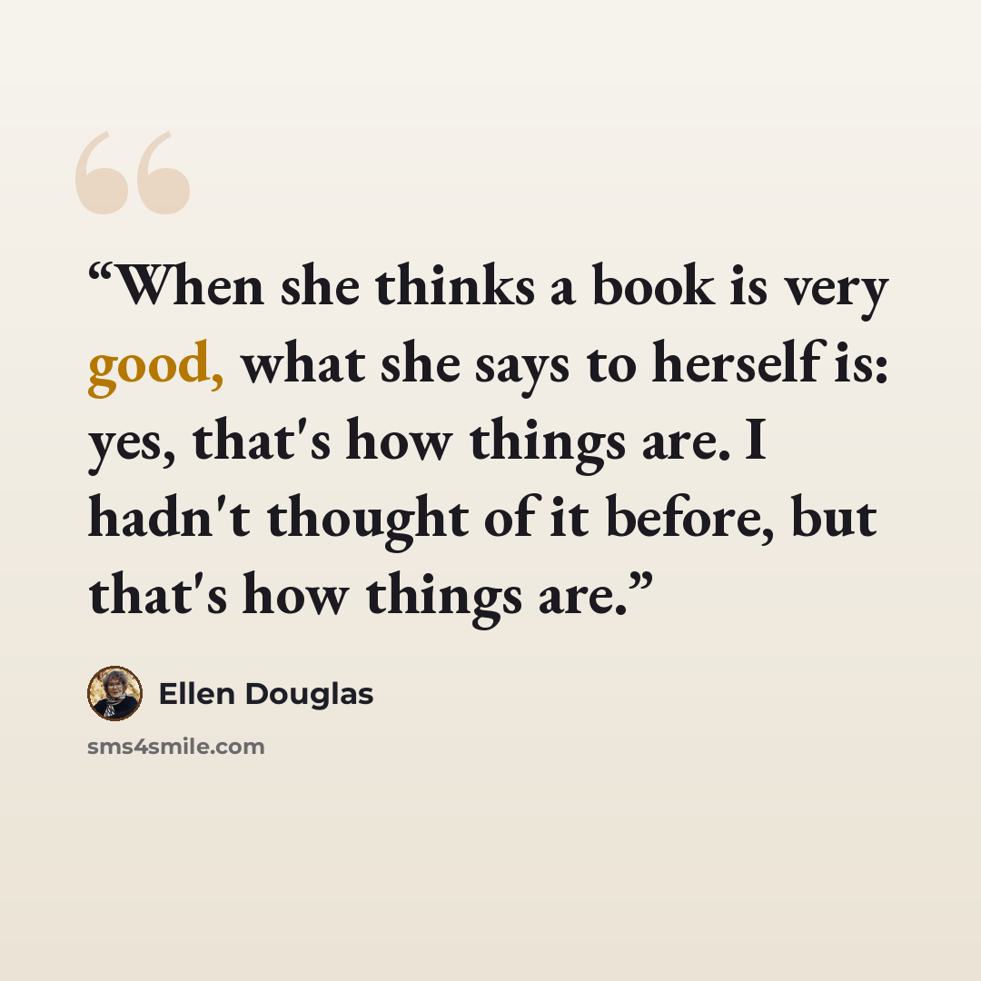 “When she thinks a book is very good, what she says to herself is: yes, that's how things are. I hadn't thought of it before, but that's how things are.” quote by Ellen Douglas