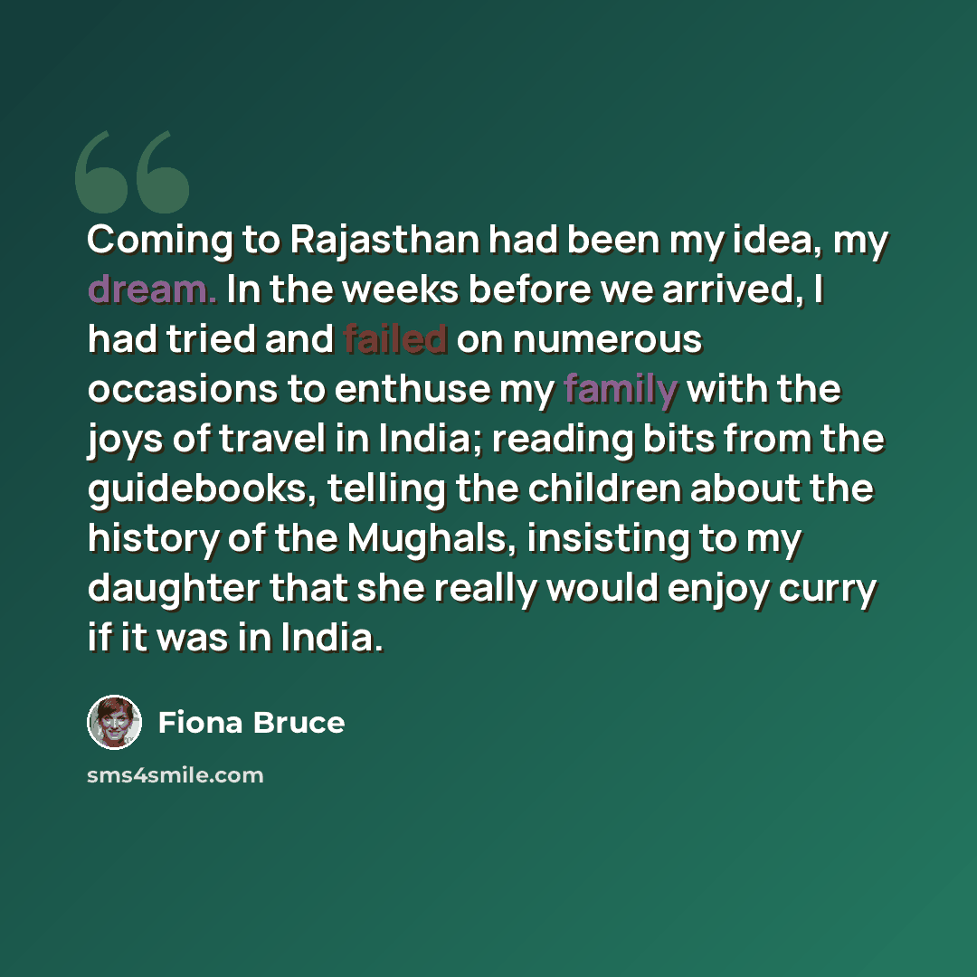 “Coming to Rajasthan had been my idea, my dream. In the weeks before we arrived, I had tried and failed on numerous occasions to enthuse my family with the joys of travel in India; reading bits from the guidebooks, telling the children about the history of the Mughals, insisting to my daughter that…” quote by Fiona Bruce