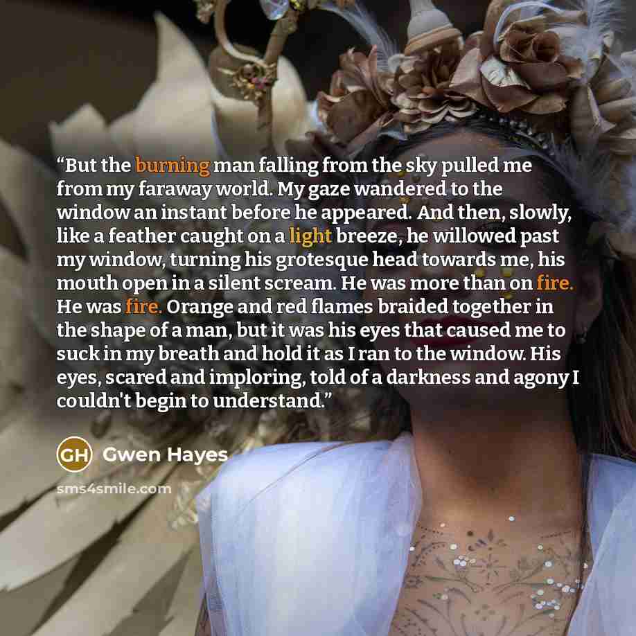 “But the burning man falling from the sky pulled me from my faraway world. My gaze wandered to the window an instant before he appeared. And then, slowly, like a feather caught on a light breeze, he willowed past my window, turning his grotesque head towards me, his mouth open in a silent scream…” quote by Gwen Hayes