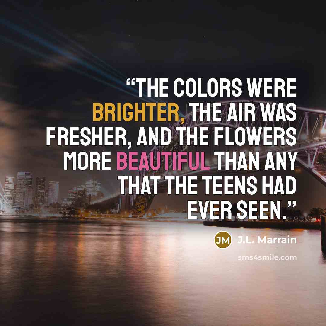 “The colors were brighter, the air was fresher, and the flowers more beautiful than any that the teens had ever seen.” quote by J.L. Marrain