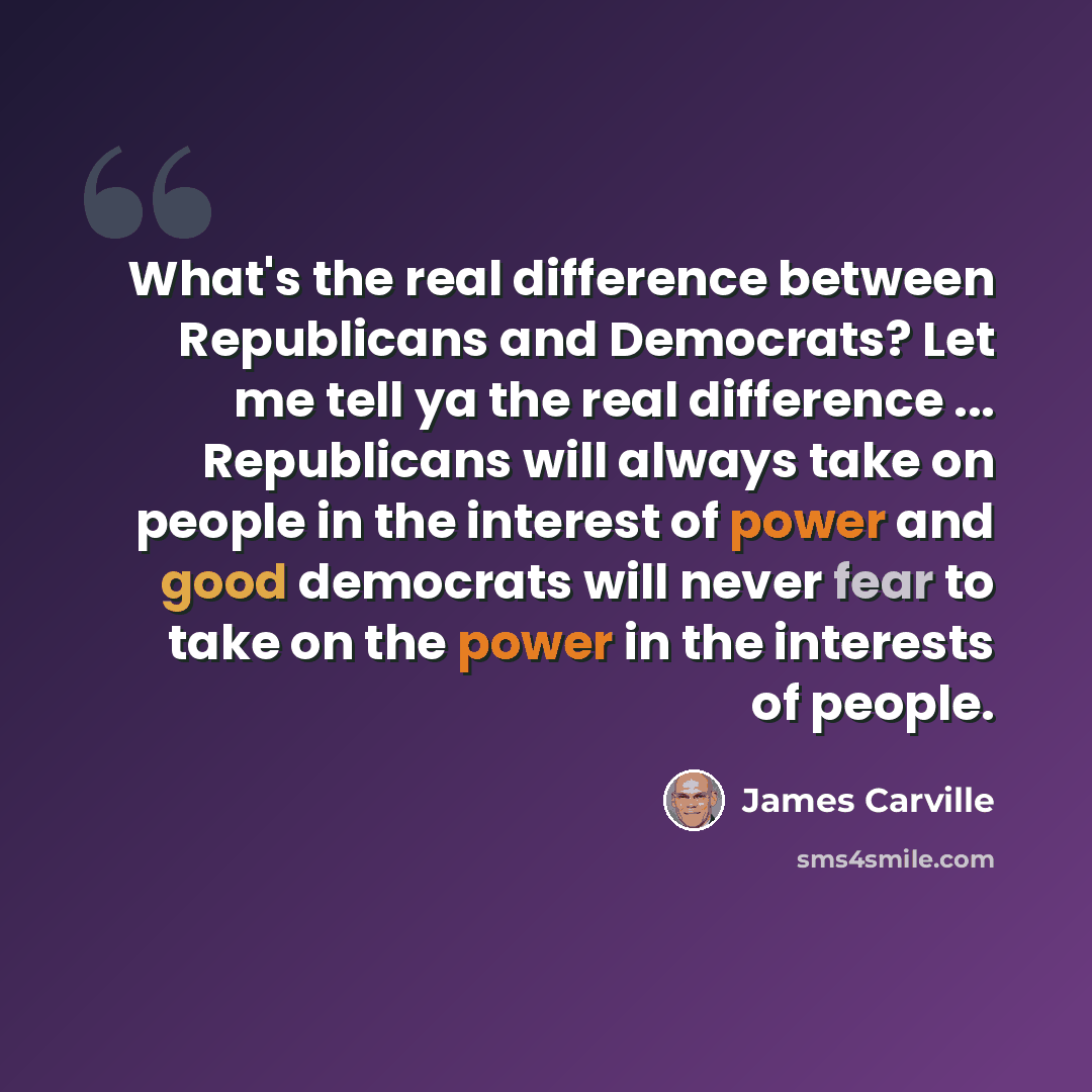 “What's the real difference between Republicans and Democrats? Let me tell ya the real difference ... Republicans will always take on people in the interest of power and good democrats will never fear to take on the power in the interests of people.” quote by James Carville