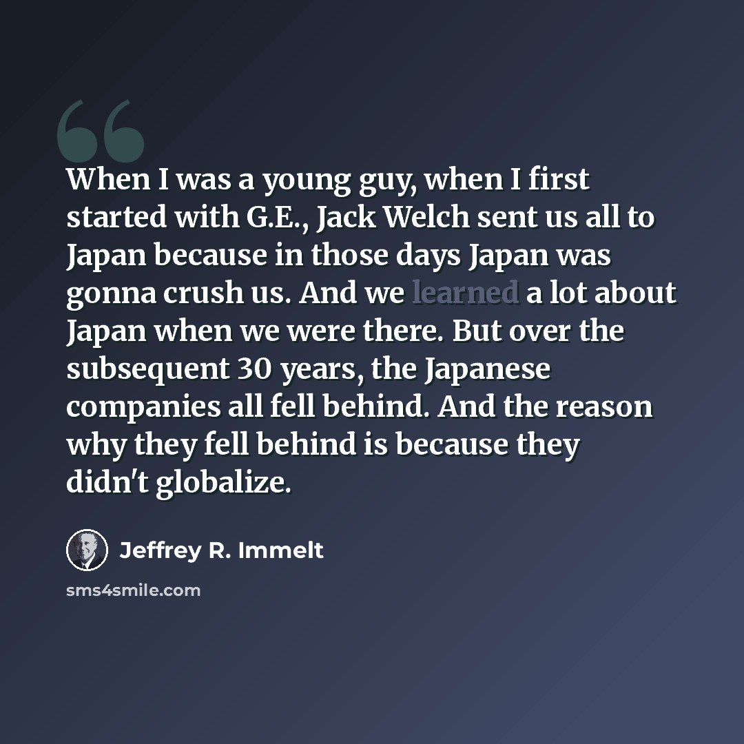 “When I was a young guy, when I first started with G.E., Jack Welch sent us all to Japan because in those days Japan was gonna crush us. And we learned a lot about Japan when we were there. But over the subsequent 30 years, the Japanese companies all fell behind. And the reason why they fell behind…” quote by Jeffrey R. Immelt