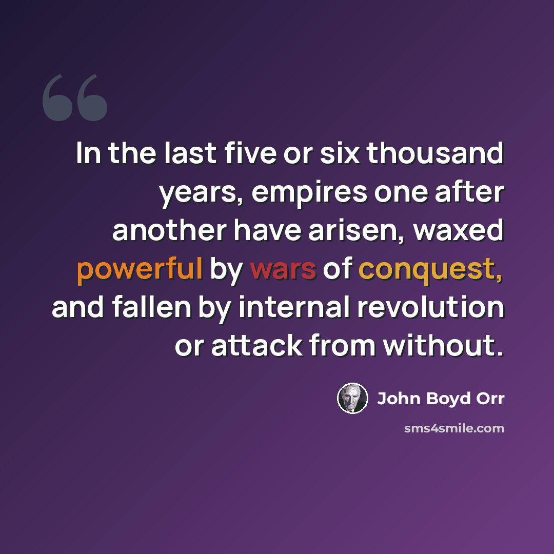 “In the last five or six thousand years, empires one after another have arisen, waxed powerful by wars of conquest, and fallen by internal revolution or attack from without.” quote by John Boyd Orr