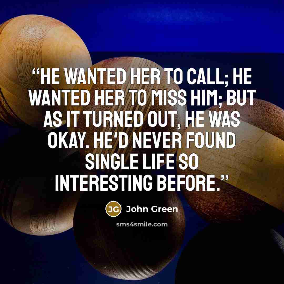 “He wanted her to call; he wanted her to miss him; but as it turned out, he was okay. He'd never found single life so interesting before.” quote by John Green