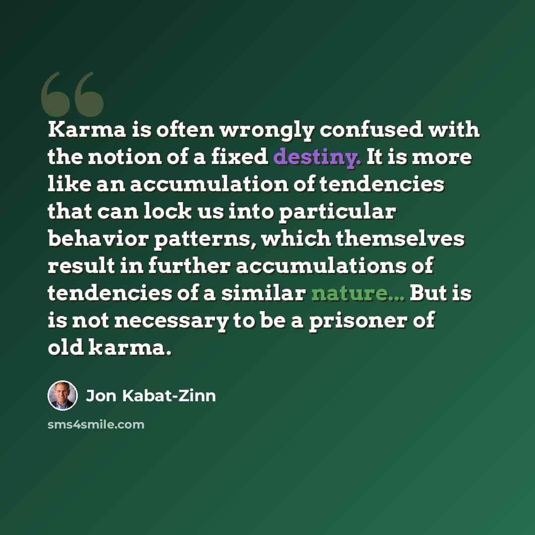 “Karma is often wrongly confused with the notion of a fixed destiny. It is more like an accumulation of tendencies that can lock us into particular behavior patterns, which themselves result in further accumulations of tendencies of a similar nature... But is is not necessary to be a prisoner of…” quote by Jon Kabat-Zinn