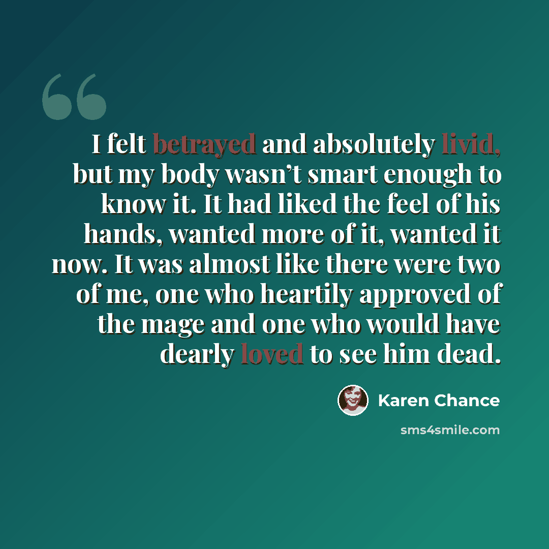 “I felt betrayed and absolutely livid, but my body wasn’t smart enough to know it. It had liked the feel of his hands, wanted more of it, wanted it now. It was almost like there were two of me, one who heartily approved of the mage and one who would have dearly loved to see him dead.” quote by Karen Chance