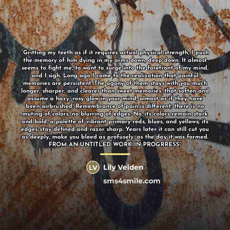 “Gritting my teeth as if it requires actual physical strength, I push the memory of him dying in my arms down, deep down. It almost seems to fight me, to want to surge into the forefront of my mind, and I sigh. Long ago I came to the realization that painful memories are persistent. The agony of…” quote by Lily Velden