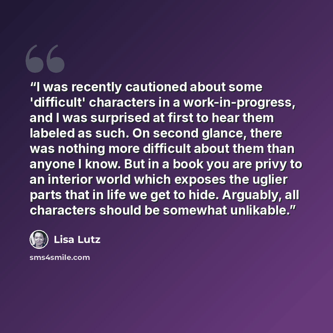 “I was recently cautioned about some 'difficult' characters in a work-in-progress, and I was surprised at first to hear them labeled as such. On second glance, there was nothing more difficult about them than anyone I know. But in a book you are privy to an interior world which exposes the uglier…” quote by Lisa Lutz