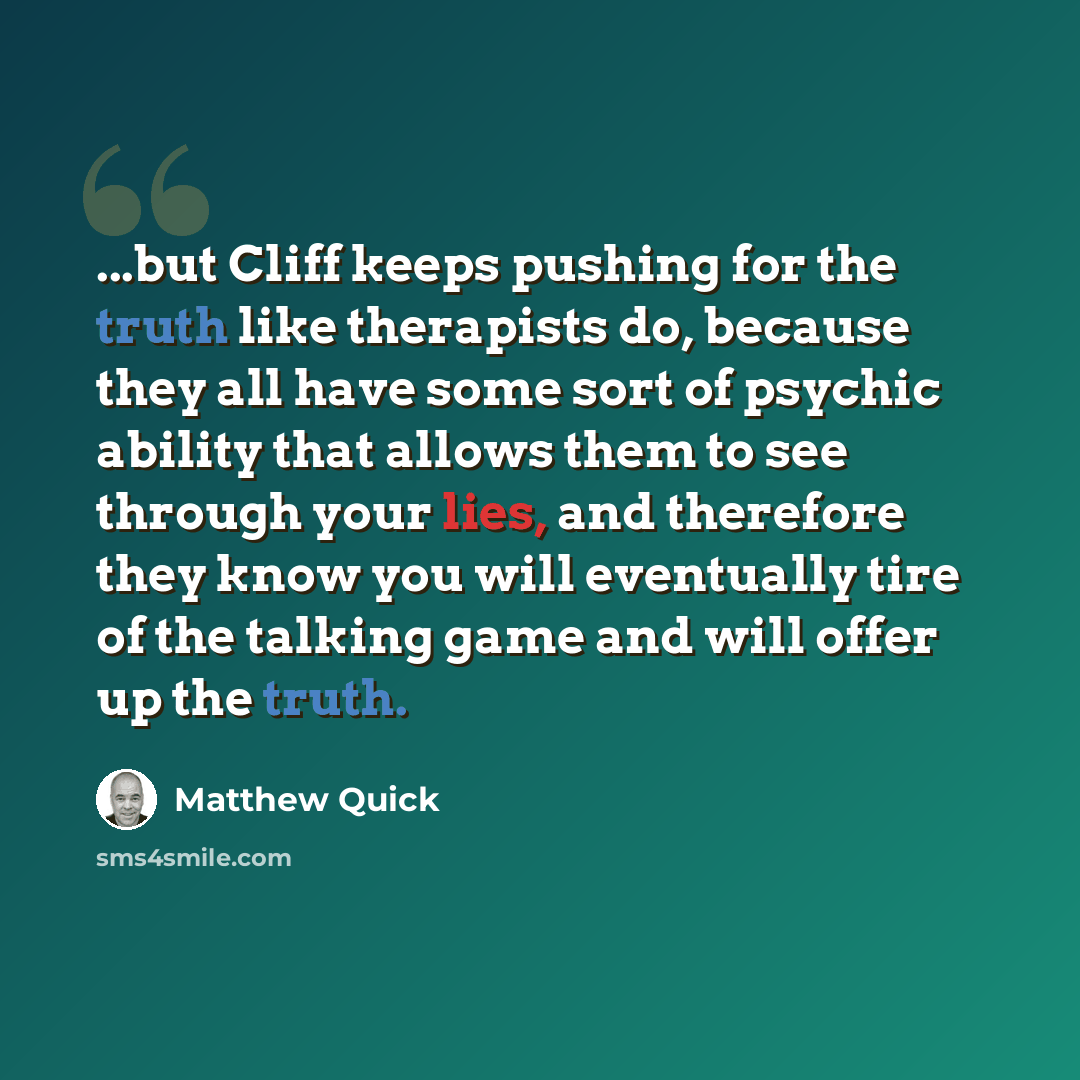 “...but Cliff keeps pushing for the truth like therapists do, because they all have some sort of psychic ability that allows them to see through your lies, and therefore they know you will eventually tire of the talking game and will offer up the truth.” quote by Matthew Quick