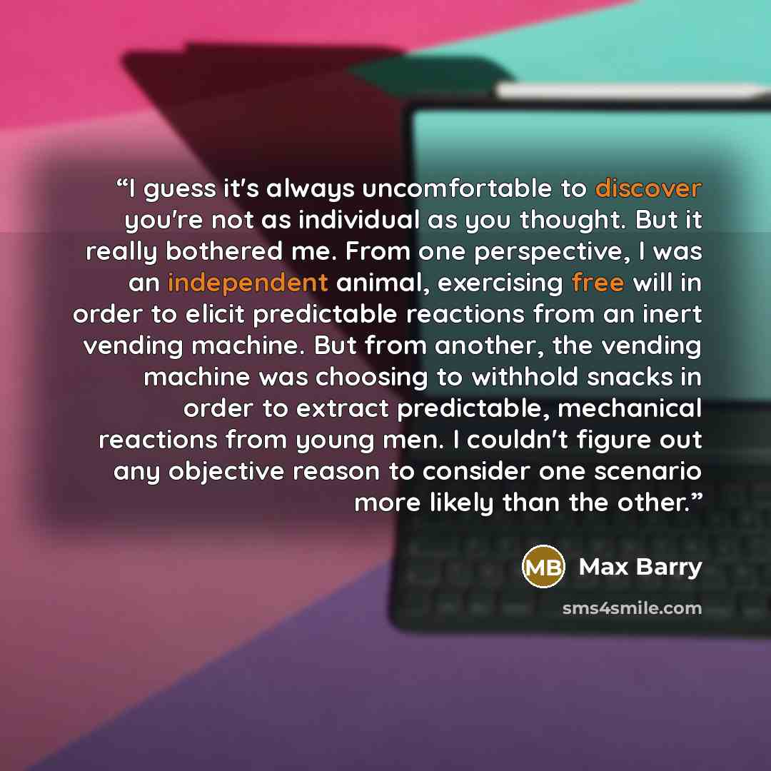 “I guess it's always uncomfortable to discover you're not as individual as you thought. But it really bothered me. From one perspective, I was an independent animal, exercising free will in order to elicit predictable reactions from an inert vending machine. But from another, the vending machine…” quote by Max Barry