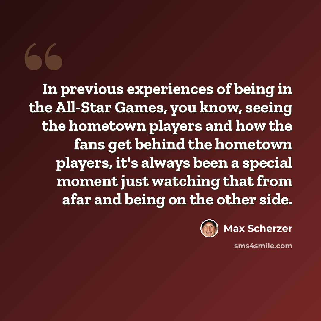“In previous experiences of being in the All-Star Games, you know, seeing the hometown players and how the fans get behind the hometown players, it's always been a special moment just watching that from afar and being on the other side.” quote by Max Scherzer