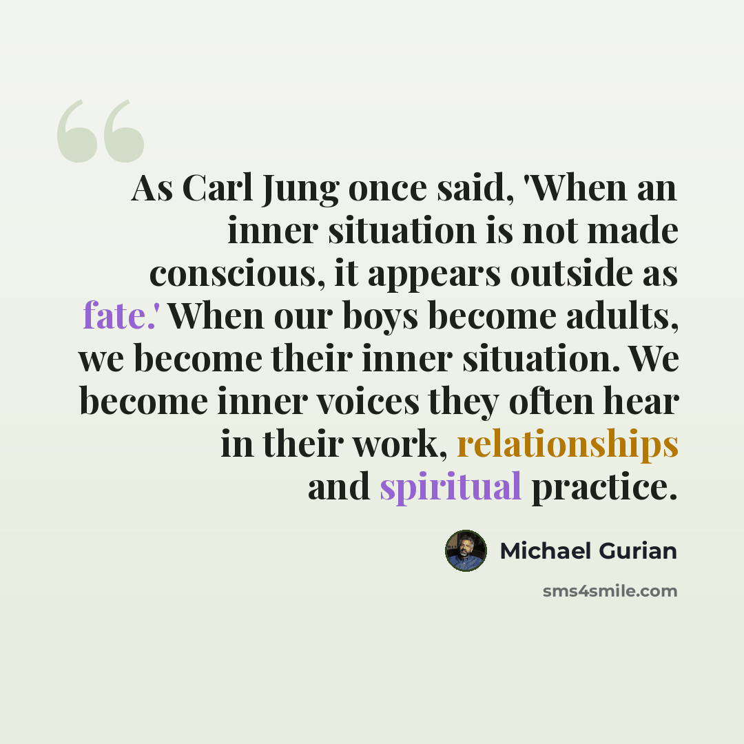 “As Carl Jung once said, 'When an inner situation is not made conscious, it appears outside as fate.' When our boys become adults, we become their inner situation. We become inner voices they often hear in their work, relationships and spiritual practice.” quote by Michael Gurian