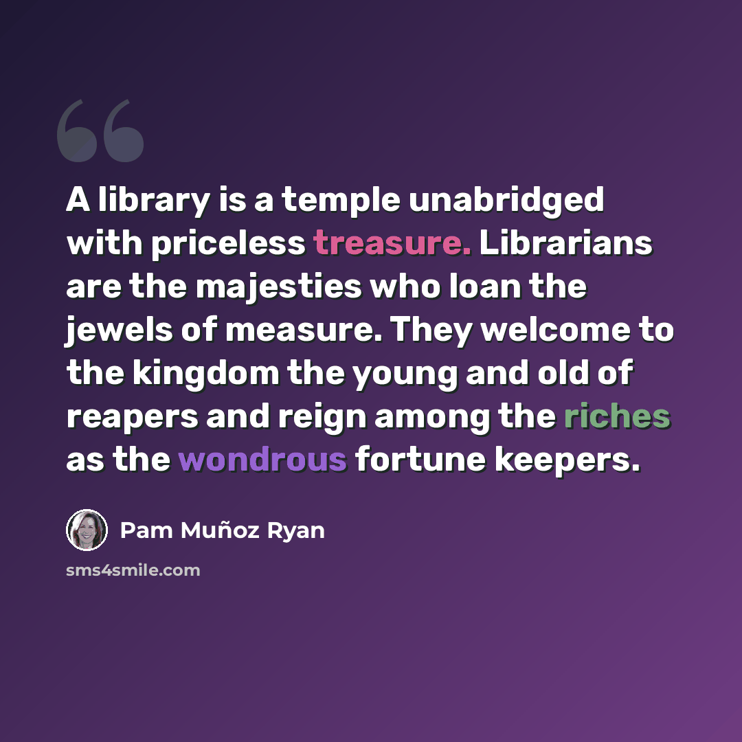“A library is a temple unabridged with priceless treasure. Librarians are the majesties who loan the jewels of measure. They welcome to the kingdom the young and old of reapers and reign among the riches as the wondrous fortune keepers.” quote by Pam Muñoz Ryan