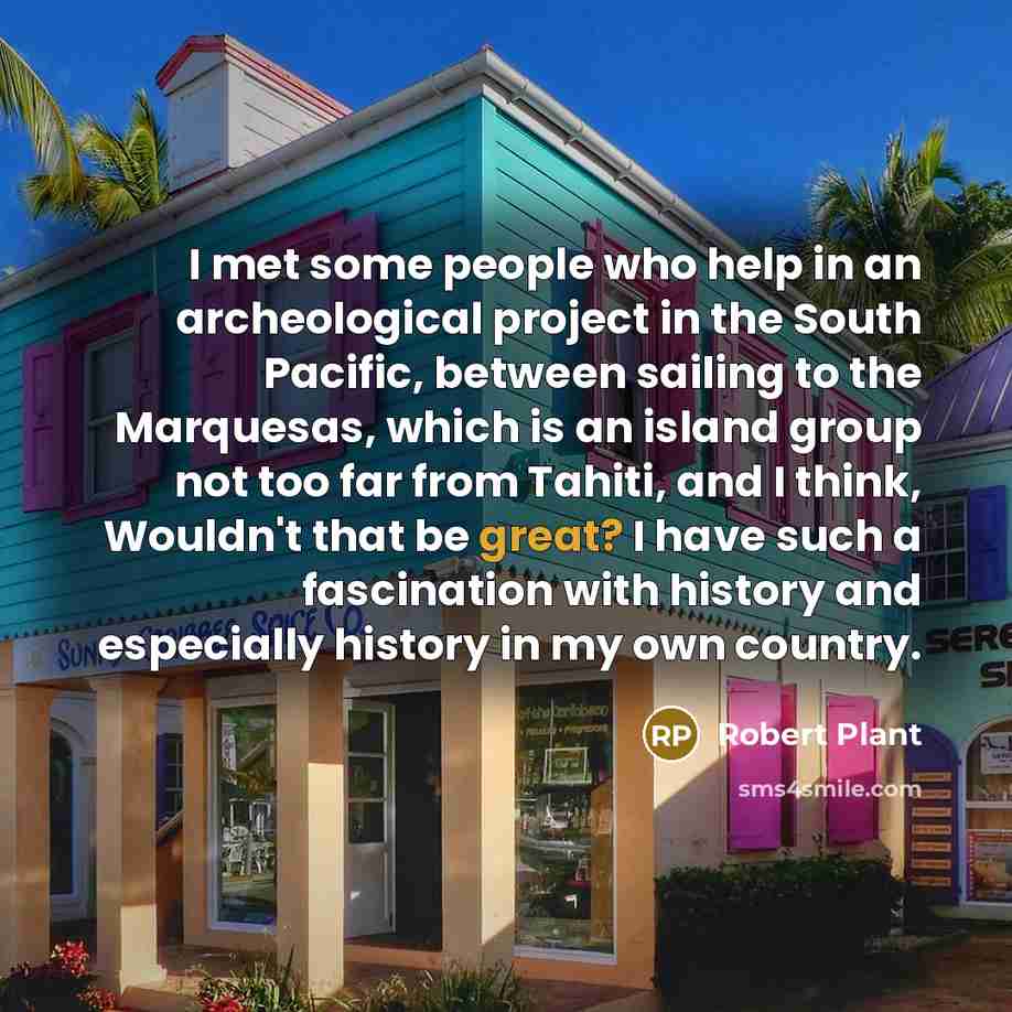 “I met some people who help in an archeological project in the South Pacific, between sailing to the Marquesas, which is an island group not too far from Tahiti, and I think, Wouldn't that be great? I have such a fascination with history and especially history in my own country.” quote by Robert Plant