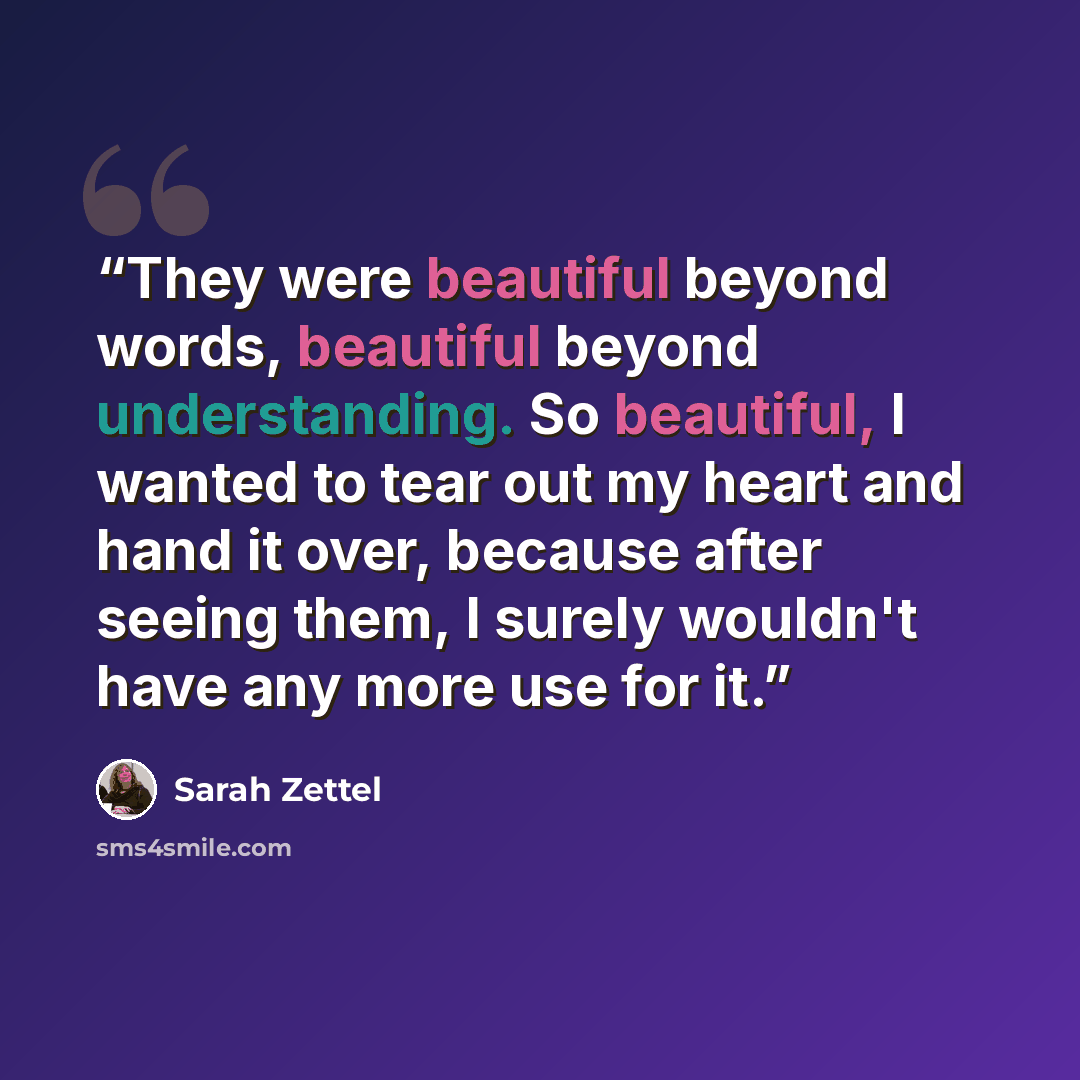 “They were beautiful beyond words, beautiful beyond understanding. So beautiful, I wanted to tear out my heart and hand it over, because after seeing them, I surely wouldn't have any more use for it.” quote by Sarah Zettel