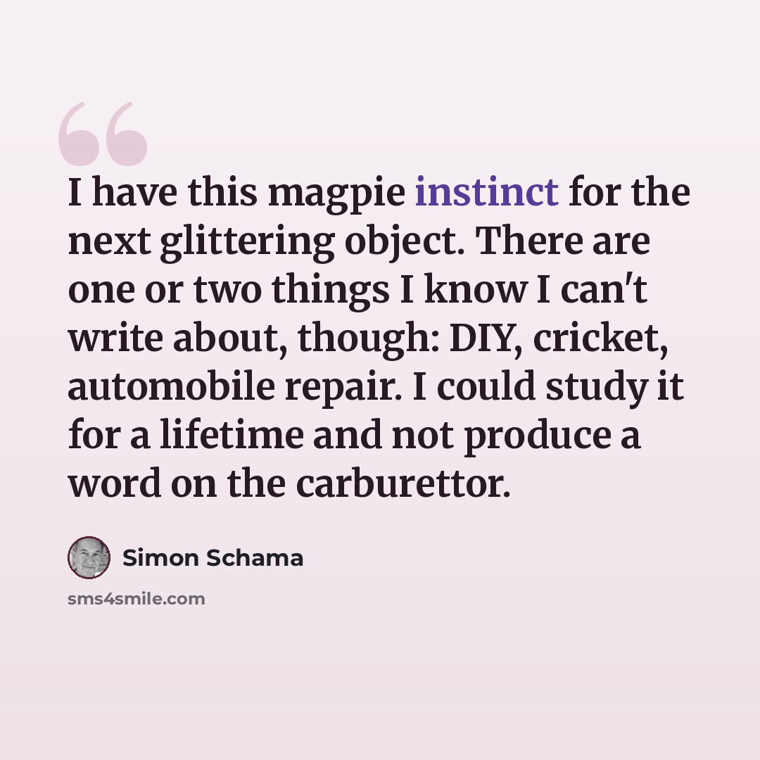 “I have this magpie instinct for the next glittering object. There are one or two things I know I can't write about, though: DIY, cricket, automobile repair. I could study it for a lifetime and not produce a word on the carburettor.” quote by Simon Schama