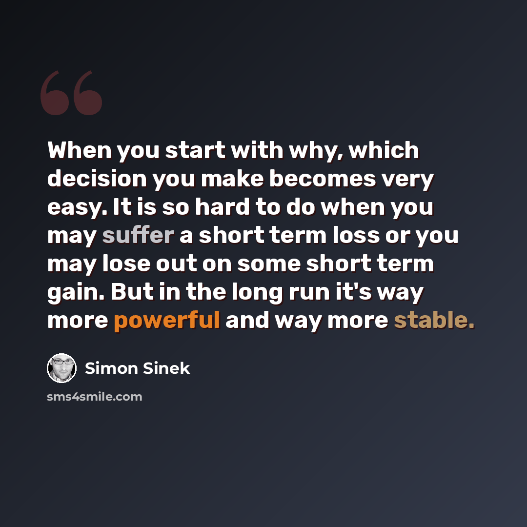 “When you start with why, which decision you make becomes very easy. It is so hard to do when you may suffer a short term loss or you may lose out on some short term gain. But in the long run it's way more powerful and way more stable.” quote by Simon Sinek