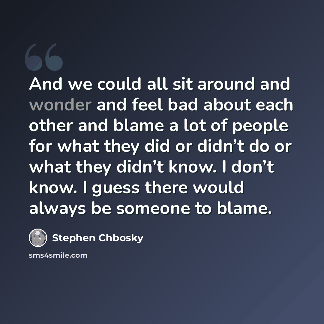 “And we could all sit around and wonder and feel bad about each other and blame a lot of people for what they did or didn’t do or what they didn’t know. I don’t know. I guess there would always be someone to blame.” quote by Stephen Chbosky