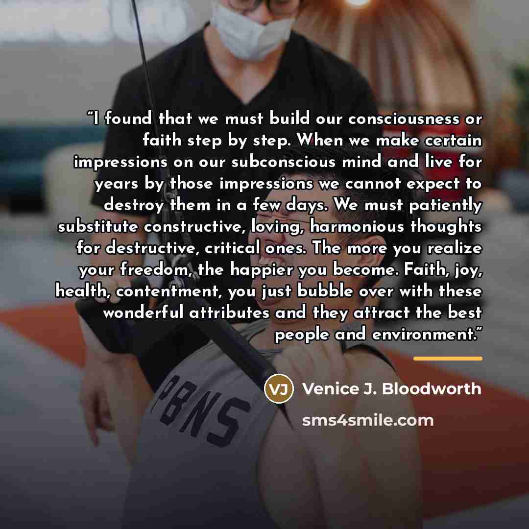 “I found that we must build our consciousness or faith step by step. When we make certain impressions on our subconscious mind and live for years by those impressions we cannot expect to destroy them in a few days. We must patiently substitute constructive, loving, harmonious thoughts for…” quote by Venice J. Bloodworth