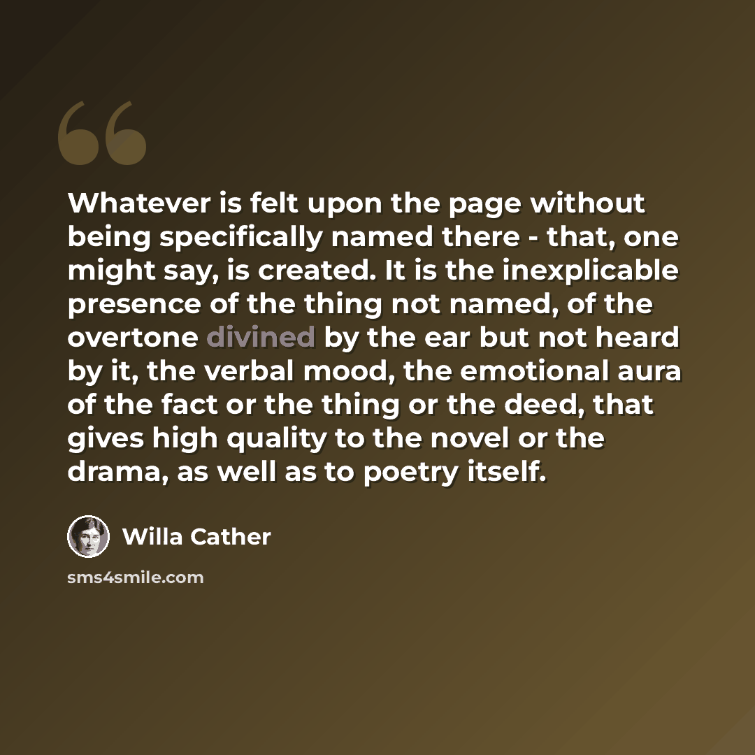 “Whatever is felt upon the page without being specifically named there - that, one might say, is created. It is the inexplicable presence of the thing not named, of the overtone divined by the ear but not heard by it, the verbal mood, the emotional aura of the fact or the thing or the deed, that…” quote by Willa Cather