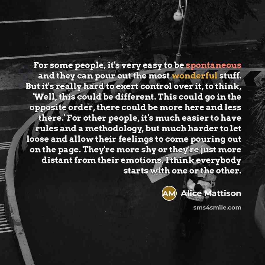 “For some people, it's very easy to be spontaneous and they can pour out the most wonderful stuff. But it's really hard to exert control over it, to think, 'Well, this could be different. This could go in the opposite order, there could be more here and less there.' For other people, it's much…” quote by Alice Mattison