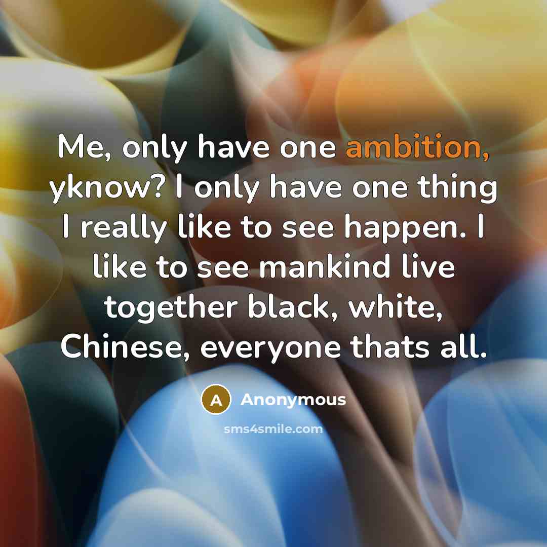 “Me, only have one ambition, yknow? I only have one thing I really like to see happen. I like to see mankind live together black, white, Chinese, everyone thats all.” quote by Anonymous
