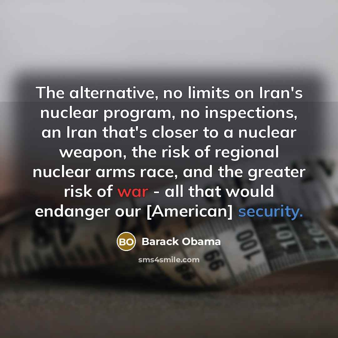 “The alternative, no limits on Iran's nuclear program, no inspections, an Iran that's closer to a nuclear weapon, the risk of regional nuclear arms race, and the greater risk of war - all that would endanger our [American] security.” quote by Barack Obama