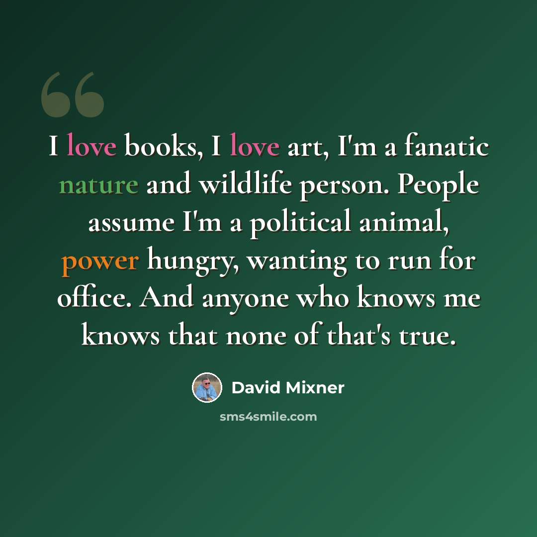 “I love books, I love art, I'm a fanatic nature and wildlife person. People assume I'm a political animal, power hungry, wanting to run for office. And anyone who knows me knows that none of that's true.” quote by David Mixner