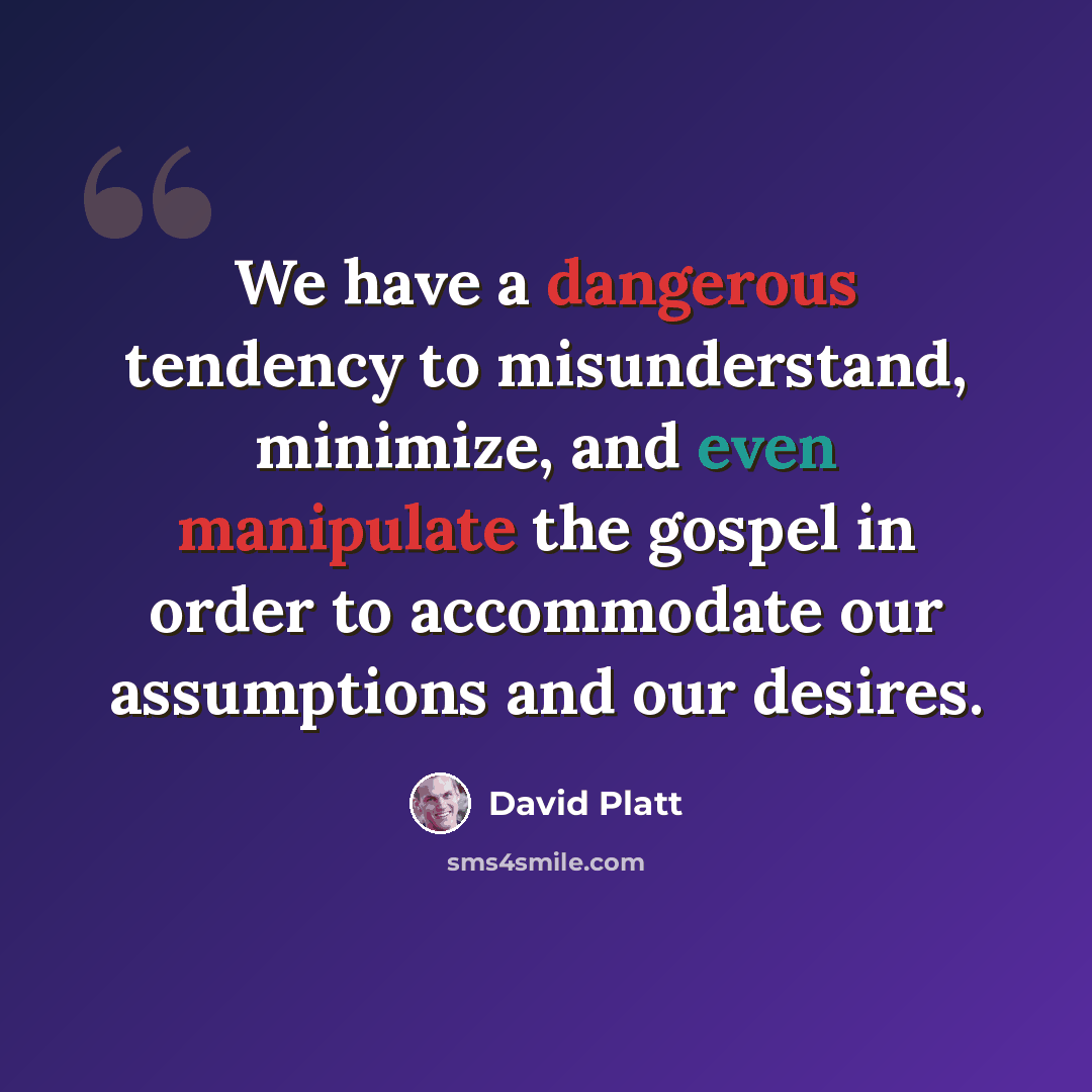 “We have a dangerous tendency to misunderstand, minimize, and even manipulate the gospel in order to accommodate our assumptions and our desires.” quote by David Platt
