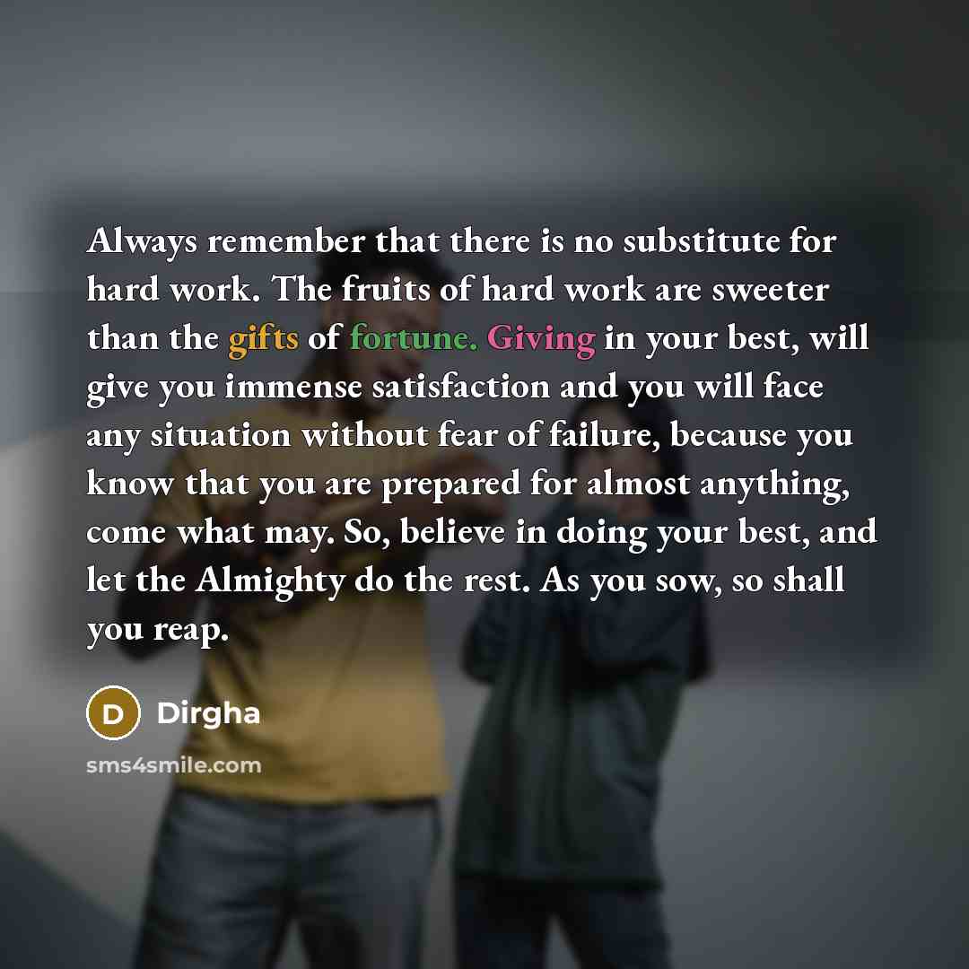 “Always remember that there is no substitute for hard work. The fruits of hard work are sweeter than the gifts of fortune. Giving in your best, will give you immense satisfaction and you will face any situation without fear of failure, because you know that you are prepared for almost anything…” quote by Dirgha