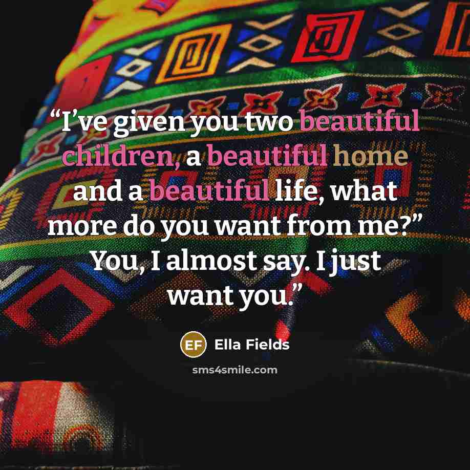 “I’ve given you two beautiful children, a beautiful home and a beautiful life, what more do you want from me?” You, I almost say. I just want you.” quote by Ella Fields
