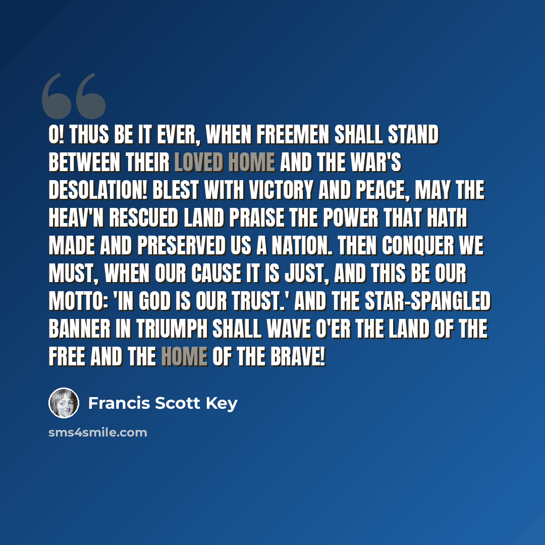 “O! thus be it ever, when freemen shall stand Between their loved home and the war's desolation! Blest with victory and peace, may the heav'n rescued land Praise the Power that hath made and preserved us a nation. Then conquer we must, when our cause it is just, And this be our motto: 'In God is…” quote by Francis Scott Key
