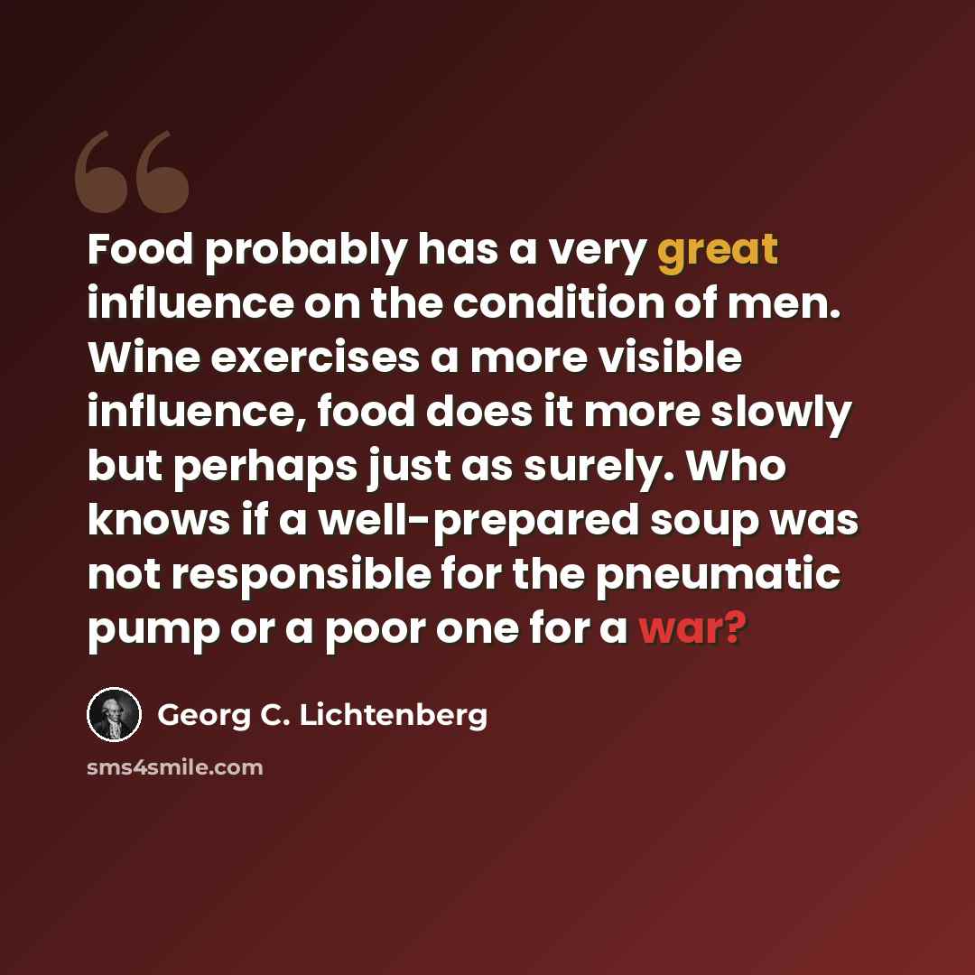 “Food probably has a very great influence on the condition of men. Wine exercises a more visible influence, food does it more slowly but perhaps just as surely. Who knows if a well-prepared soup was not responsible for the pneumatic pump or a poor one for a war?” quote by Georg C. Lichtenberg