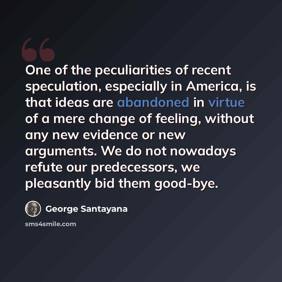 “One of the peculiarities of recent speculation, especially in America, is that ideas are abandoned in virtue of a mere change of feeling, without any new evidence or new arguments. We do not nowadays refute our predecessors, we pleasantly bid them good-bye.” quote by George Santayana