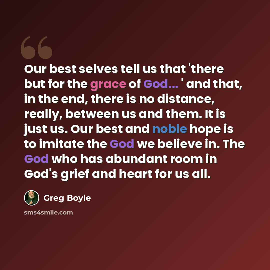 “Our best selves tell us that 'there but for the grace of God... ' and that, in the end, there is no distance, really, between us and them. It is just us. Our best and noble hope is to imitate the God we believe in. The God who has abundant room in God's grief and heart for us all.” quote by Greg Boyle
