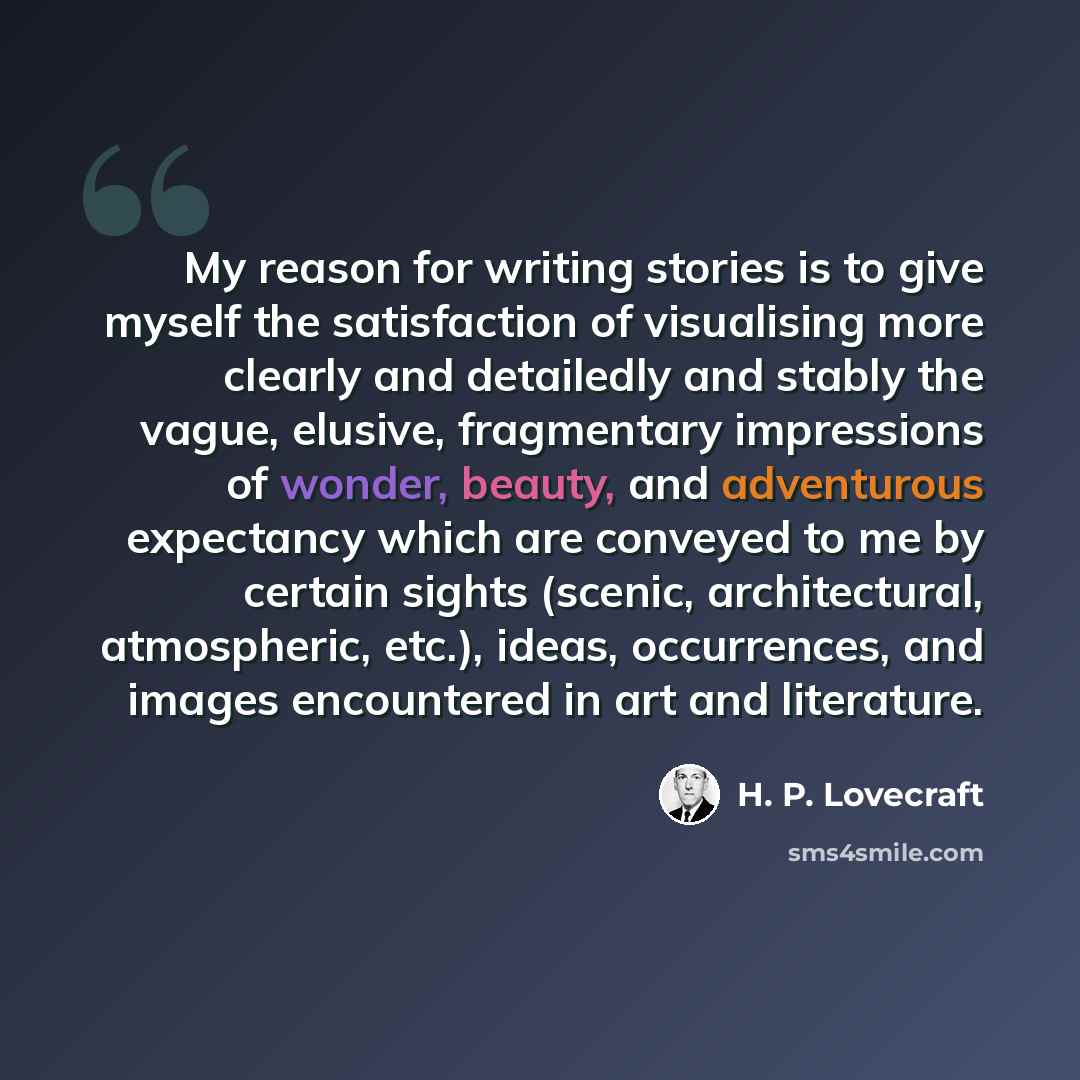 “My reason for writing stories is to give myself the satisfaction of visualising more clearly and detailedly and stably the vague, elusive, fragmentary impressions of wonder, beauty, and adventurous expectancy which are conveyed to me by certain sights (scenic, architectural, atmospheric, etc.)…” quote by H. P. Lovecraft