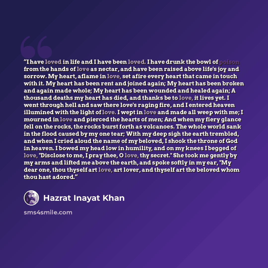 “I have loved in life and I have been loved. I have drunk the bowl of poison from the hands of love as nectar, and have been raised above life's joy and sorrow. My heart, aflame in love, set afire every heart that came in touch with it. My heart has been rent and joined again; My heart has been…” quote by Hazrat Inayat Khan
