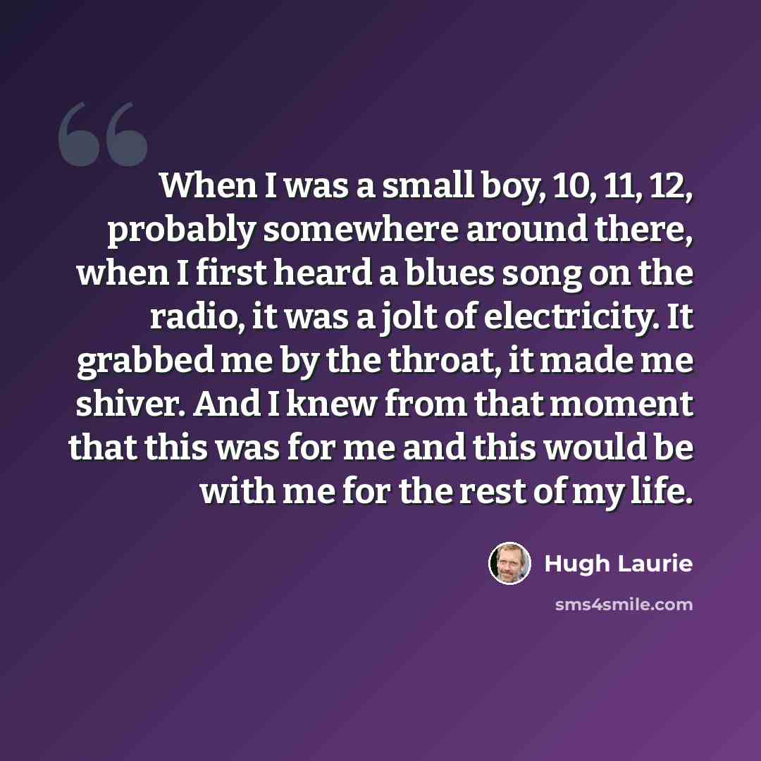 “When I was a small boy, 10, 11, 12, probably somewhere around there, when I first heard a blues song on the radio, it was a jolt of electricity. It grabbed me by the throat, it made me shiver. And I knew from that moment that this was for me and this would be with me for the rest of my life.” quote by Hugh Laurie