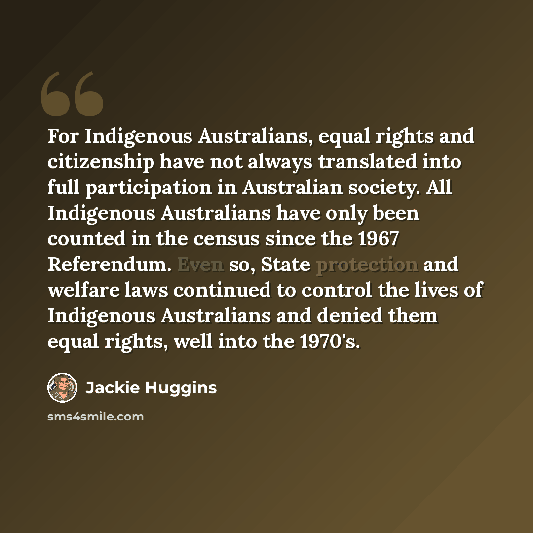 “For Indigenous Australians, equal rights and citizenship have not always translated into full participation in Australian society. All Indigenous Australians have only been counted in the census since the 1967 Referendum. Even so, State protection and welfare laws continued to control the lives of…” quote by Jackie Huggins