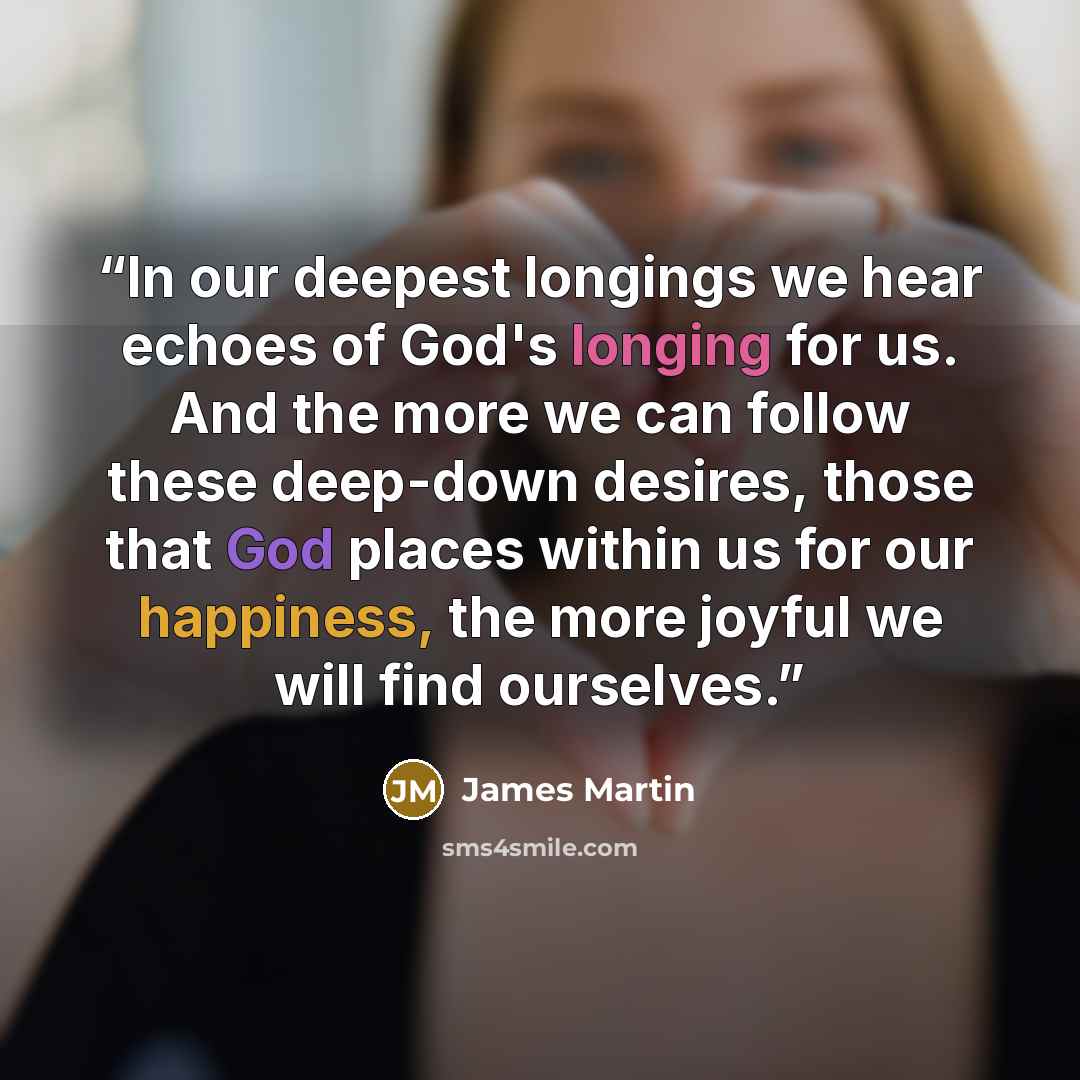 “In our deepest longings we hear echoes of God's longing for us. And the more we can follow these deep-down desires, those that God places within us for our happiness, the more joyful we will find ourselves.” quote by James Martin