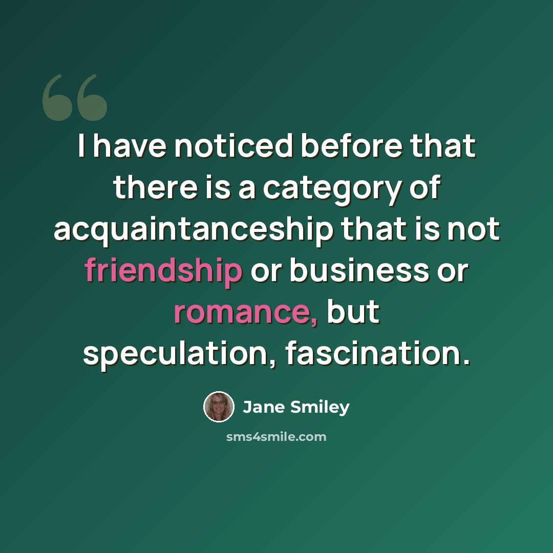 “I have noticed before that there is a category of acquaintanceship that is not friendship or business or romance, but speculation, fascination.” quote by Jane Smiley
