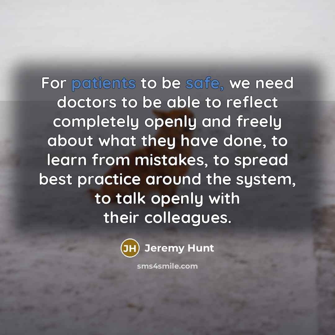 “For patients to be safe, we need doctors to be able to reflect completely openly and freely about what they have done, to learn from mistakes, to spread best practice around the system, to talk openly with their colleagues.” quote by Jeremy Hunt