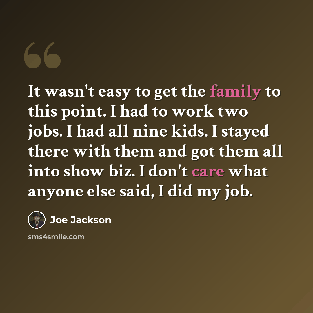“It wasn't easy to get the family to this point. I had to work two jobs. I had all nine kids. I stayed there with them and got them all into show biz. I don't care what anyone else said, I did my job.” quote by Joe Jackson