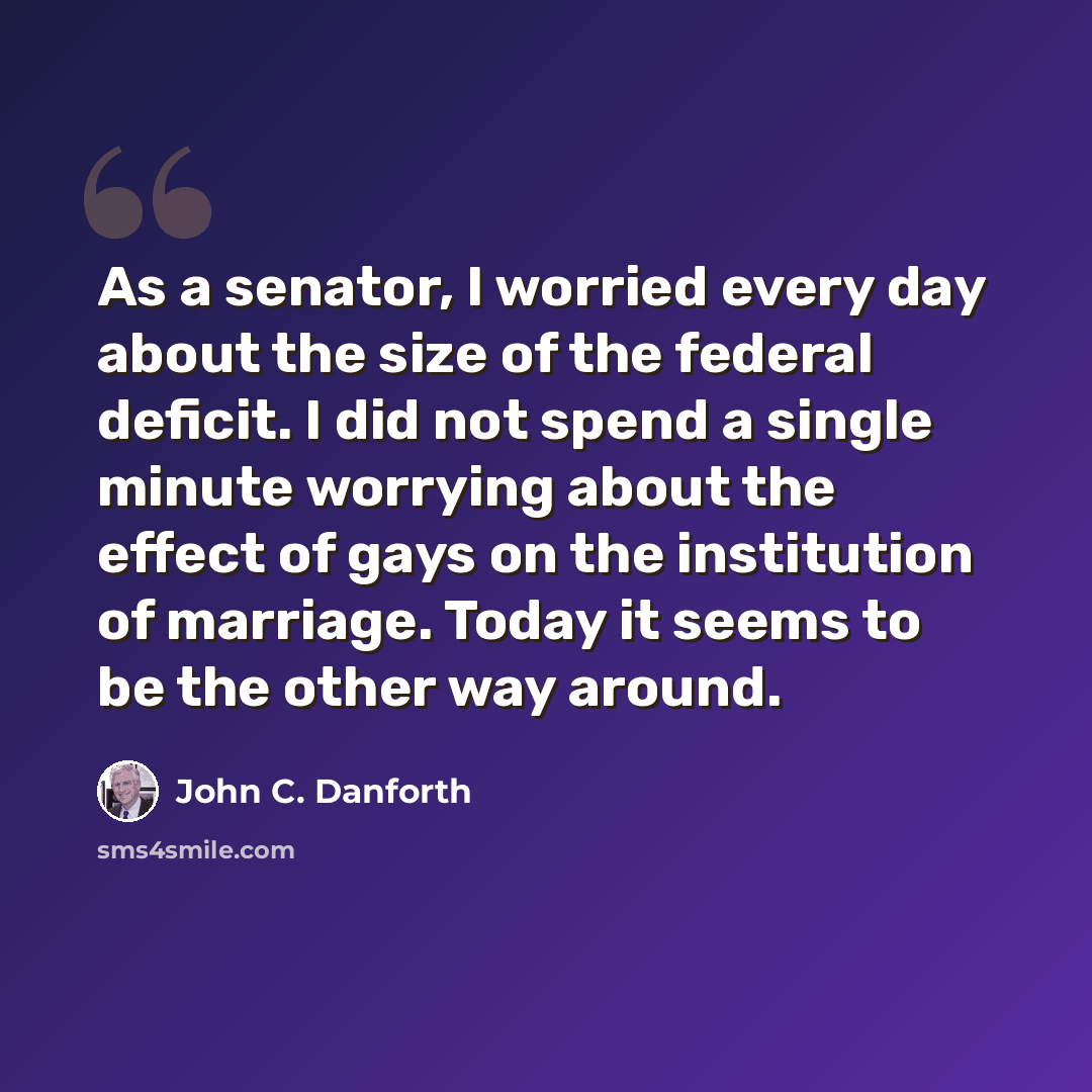 “As a senator, I worried every day about the size of the federal deficit. I did not spend a single minute worrying about the effect of gays on the institution of marriage. Today it seems to be the other way around.” quote by John C. Danforth